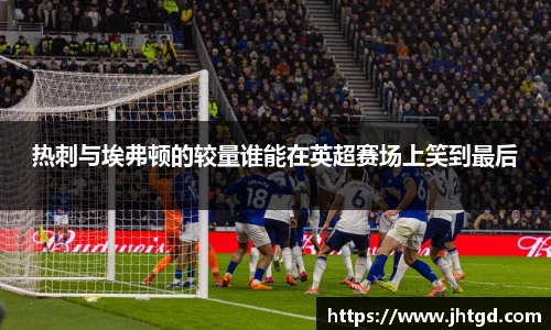 热刺与埃弗顿的较量谁能在英超赛场上笑到最后