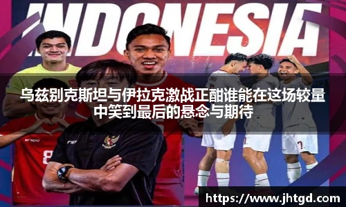 乌兹别克斯坦与伊拉克激战正酣谁能在这场较量中笑到最后的悬念与期待