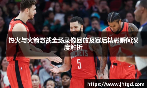 热火与火箭激战全场录像回放及赛后精彩瞬间深度解析